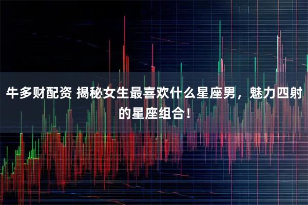 牛多财配资 揭秘女生最喜欢什么星座男，魅力四射的星座组合！
