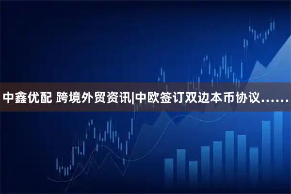中鑫优配 跨境外贸资讯|中欧签订双边本币协议……