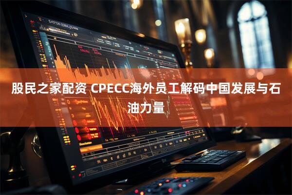 股民之家配资 CPECC海外员工解码中国发展与石油力量