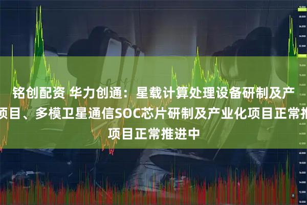 铭创配资 华力创通：星载计算处理设备研制及产业化项目、多模卫星通信SOC芯片研制及产业化项目正常推进中