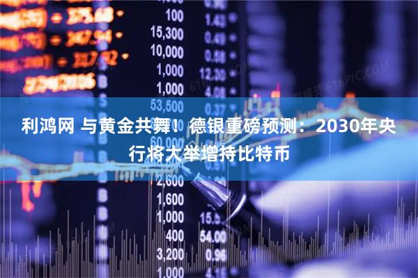 利鸿网 与黄金共舞!德银重磅预测:2030年央行将大举增持比特币