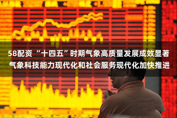 58配资 “十四五”时期气象高质量发展成效显著 气象科技能力现代化和社会服务现代化加快推进