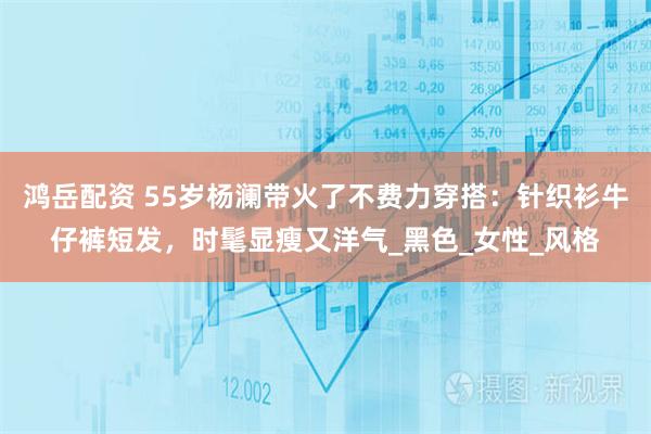 鸿岳配资 55岁杨澜带火了不费力穿搭：针织衫牛仔裤短发，时髦显瘦又洋气_黑色_女性_风格