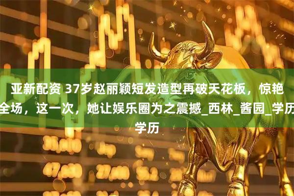 亚新配资 37岁赵丽颖短发造型再破天花板，惊艳全场，这一次，她让娱乐圈为之震撼_西林_酱园_学历