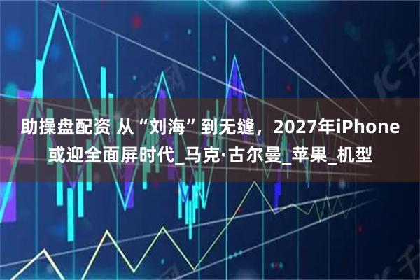 助操盘配资 从“刘海”到无缝,2027年iPhone或迎全面屏时代_马克·古尔曼_苹果_机型