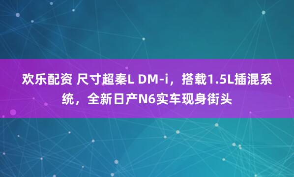 欢乐配资 尺寸超秦L DM-i，搭载1.5L插混系统，全新日产N6实车现身街头