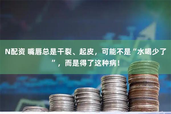 N配资 嘴唇总是干裂、起皮，可能不是“水喝少了”，而是得了这种病！