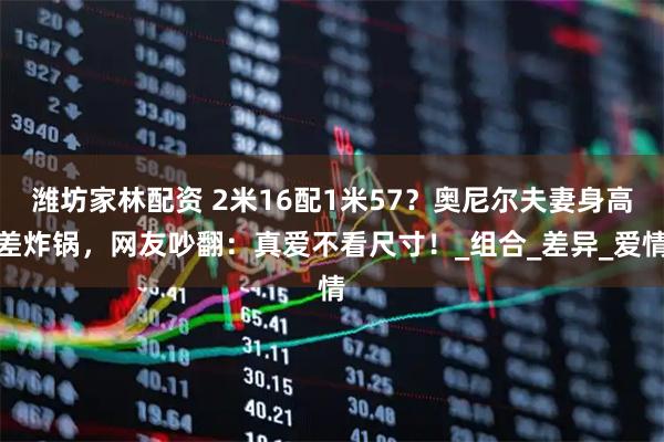 潍坊家林配资 2米16配1米57？奥尼尔夫妻身高差炸锅，网友吵翻：真爱不看尺寸！_组合_差异_爱情