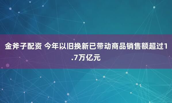 金斧子配资 今年以旧换新已带动商品销售额超过1.7万亿元