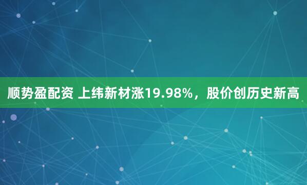 顺势盈配资 上纬新材涨19.98%，股价创历史新高