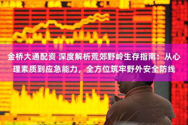 金桥大通配资 深度解析荒郊野岭生存指南:从心理素质到应急能力,全方位筑牢野外安全防线