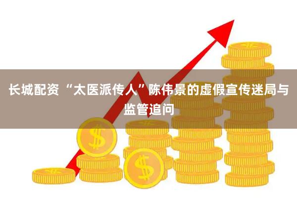 长城配资 “太医派传人”陈伟景的虚假宣传迷局与监管追问