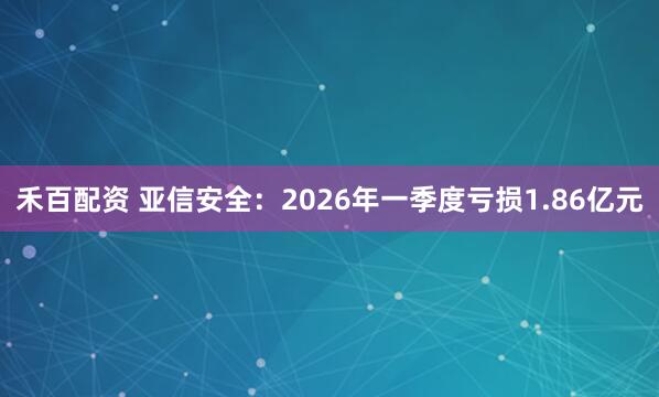 禾百配资 亚信安全：2026年一季度亏损1.86亿元